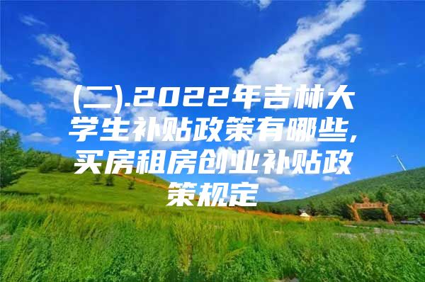 (二).2022年吉林大学生补贴政策有哪些,买房租房创业补贴政策规定