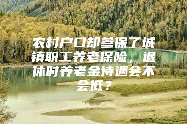 农村户口却参保了城镇职工养老保险，退休时养老金待遇会不会低？