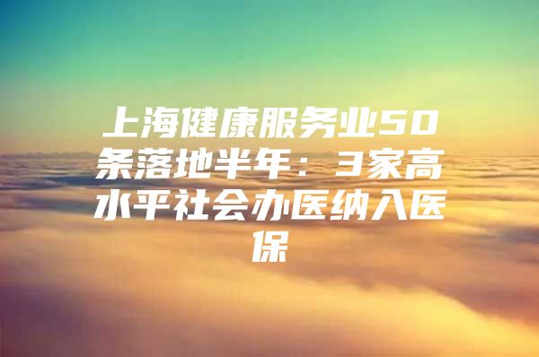 上海健康服务业50条落地半年：3家高水平社会办医纳入医保