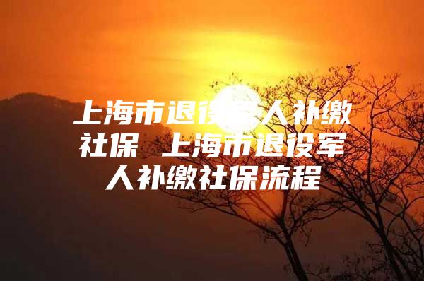 上海市退役军人补缴社保 上海市退役军人补缴社保流程