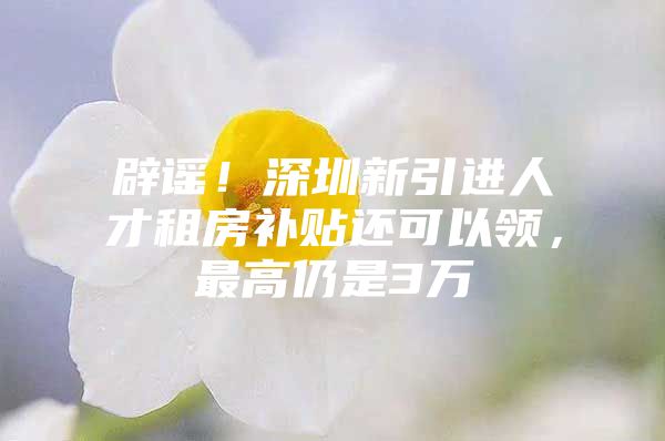 辟谣！深圳新引进人才租房补贴还可以领，最高仍是3万