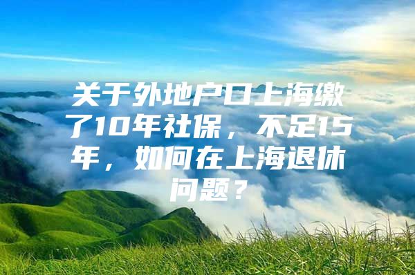 关于外地户口上海缴了10年社保，不足15年，如何在上海退休问题？