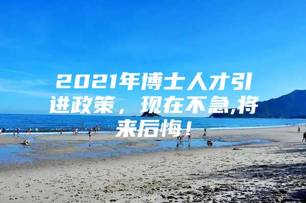 2021年博士人才引进政策，现在不急,将来后悔！