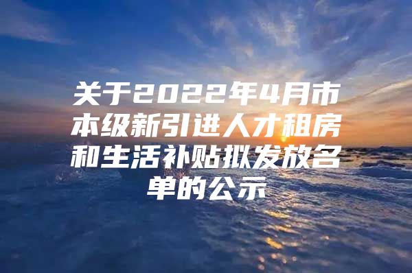 关于2022年4月市本级新引进人才租房和生活补贴拟发放名单的公示