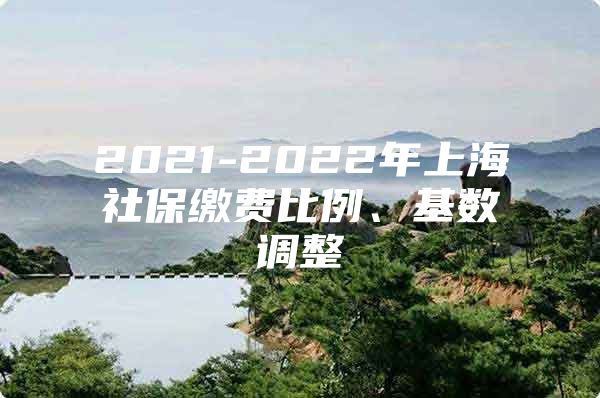 2021-2022年上海社保缴费比例、基数调整