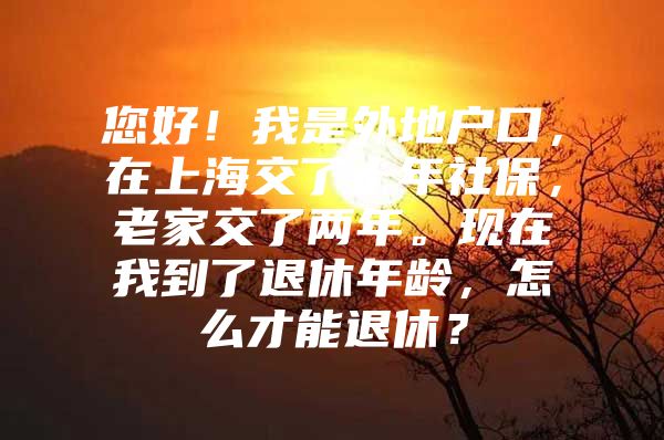 您好！我是外地户口，在上海交了十年社保，老家交了两年。现在我到了退休年龄，怎么才能退休？