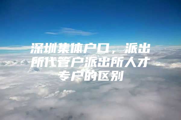 深圳集体户口，派出所代管户派出所人才专户的区别