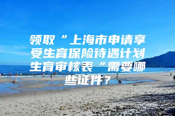 领取“上海市申请享受生育保险待遇计划生育审核表“需要哪些证件？