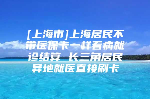 [上海市]上海居民不带医保卡一样看病就诊结算 长三角居民异地就医直接刷卡