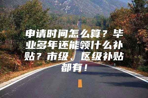 申请时间怎么算？毕业多年还能领什么补贴？市级、区级补贴都有！