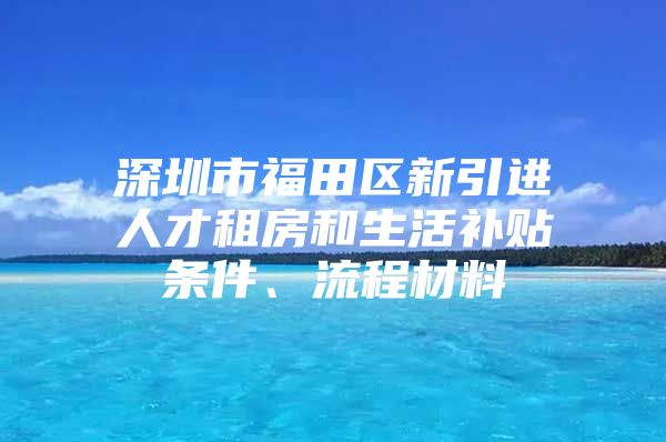 深圳市福田区新引进人才租房和生活补贴条件、流程材料