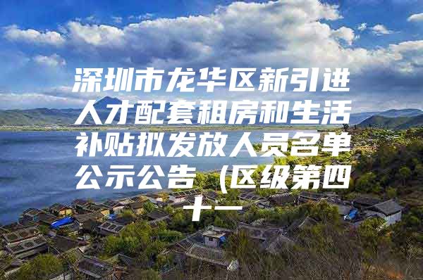 深圳市龙华区新引进人才配套租房和生活补贴拟发放人员名单公示公告 (区级第四十一