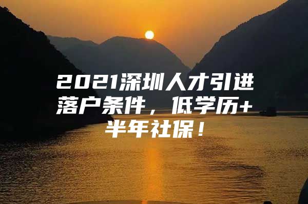 2021深圳人才引进落户条件，低学历+半年社保！