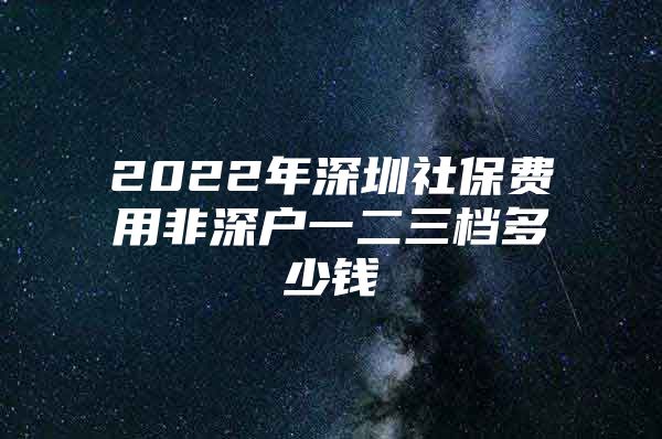 2022年深圳社保费用非深户一二三档多少钱