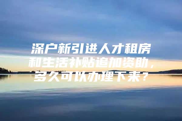 深户新引进人才租房和生活补贴追加资助，多久可以办理下来？