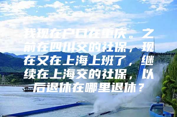 我现在户口在重庆。之前在四川交的社保，现在又在上海上班了，继续在上海交的社保，以后退休在哪里退休？