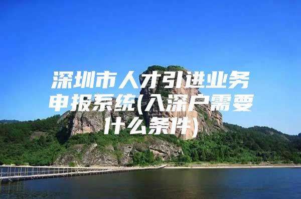 深圳市人才引进业务申报系统(入深户需要什么条件)