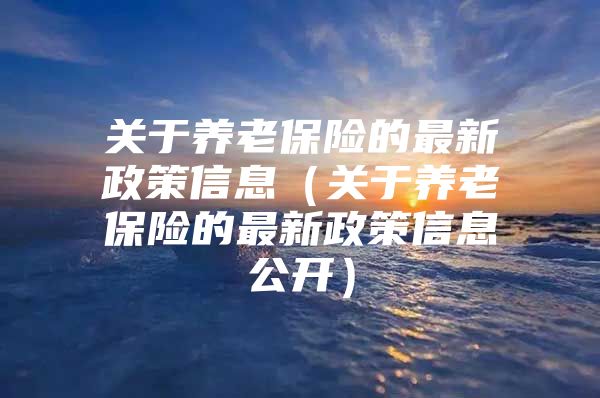 关于养老保险的最新政策信息（关于养老保险的最新政策信息公开）