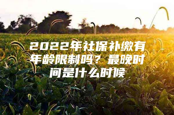 2022年社保补缴有年龄限制吗？最晚时间是什么时候