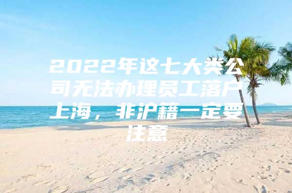 2022年这七大类公司无法办理员工落户上海，非沪籍一定要注意