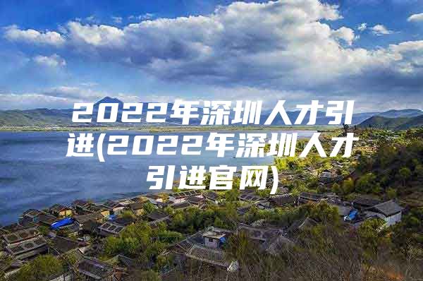 2022年深圳人才引进(2022年深圳人才引进官网)