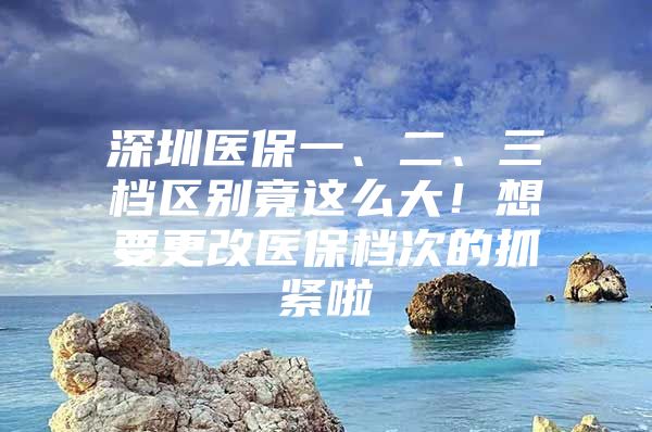 深圳医保一、二、三档区别竟这么大！想要更改医保档次的抓紧啦