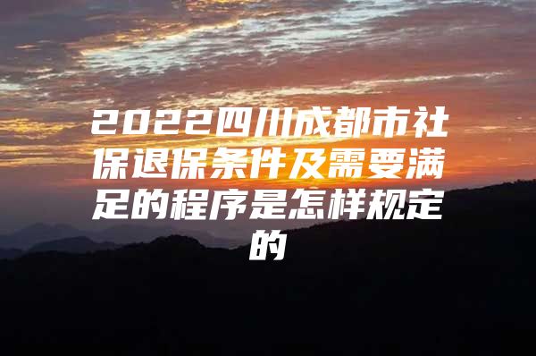 2022四川成都市社保退保条件及需要满足的程序是怎样规定的