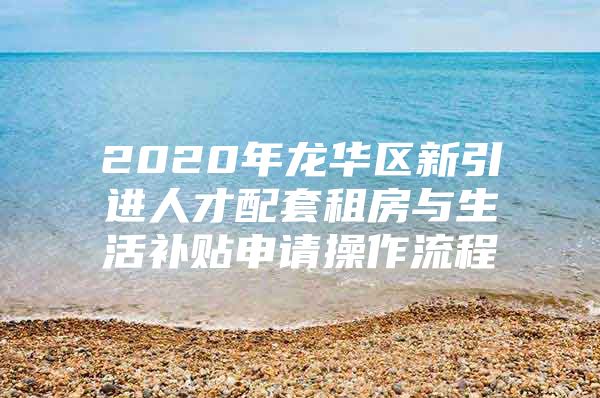 2020年龙华区新引进人才配套租房与生活补贴申请操作流程