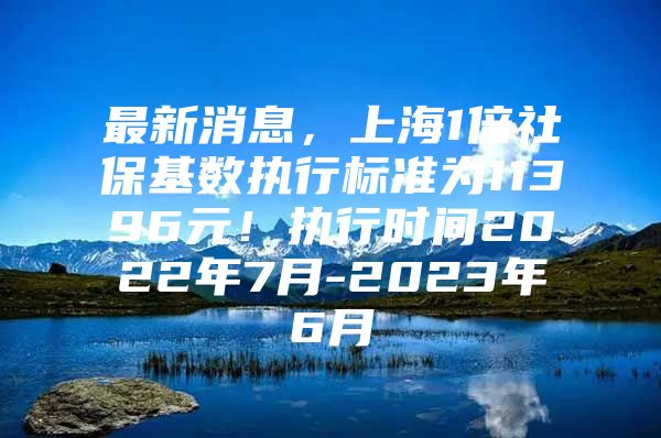 最新消息，上海1倍社保基数执行标准为11396元！执行时间2022年7月-2023年6月