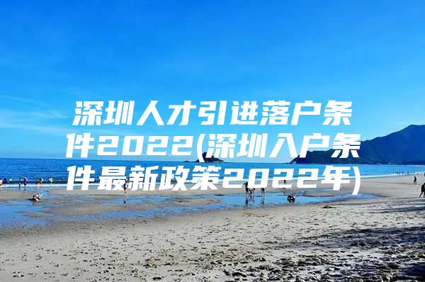 深圳人才引进落户条件2022(深圳入户条件最新政策2022年)