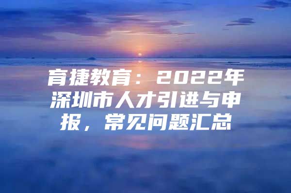 育捷教育：2022年深圳市人才引进与申报，常见问题汇总