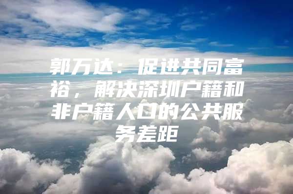 郭万达：促进共同富裕，解决深圳户籍和非户籍人口的公共服务差距