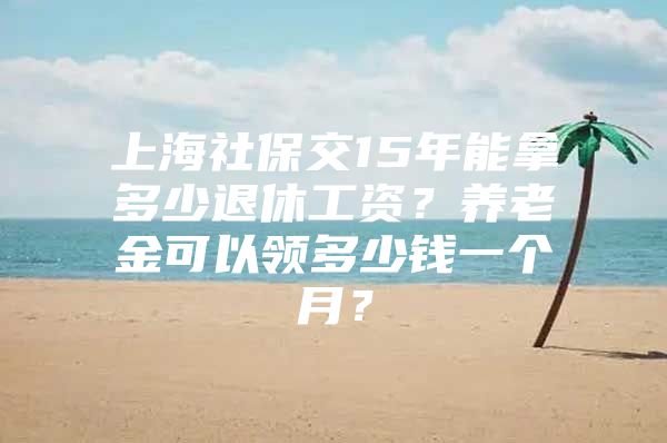 上海社保交15年能拿多少退休工资？养老金可以领多少钱一个月？