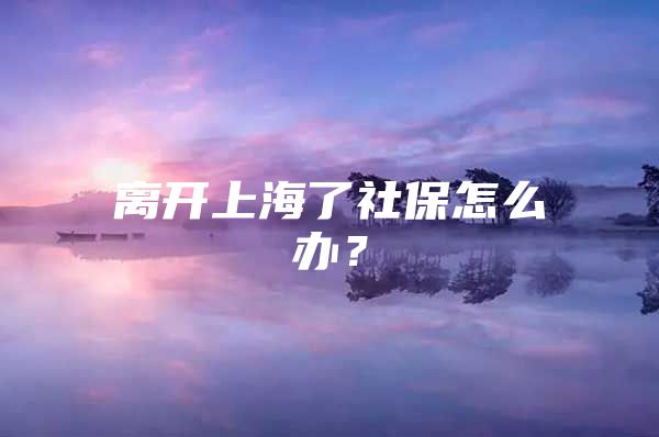 离开上海了社保怎么办？