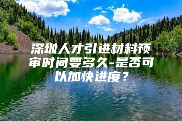 深圳人才引进材料预审时间要多久-是否可以加快进度？