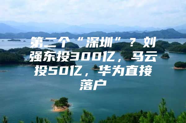 第二个“深圳”？刘强东投300亿，马云投50亿，华为直接落户