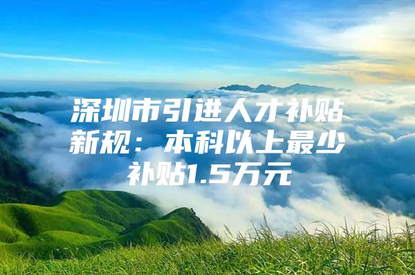 深圳市引进人才补贴新规：本科以上最少补贴1.5万元