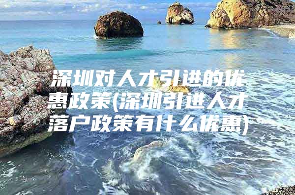 深圳对人才引进的优惠政策(深圳引进人才落户政策有什么优惠)