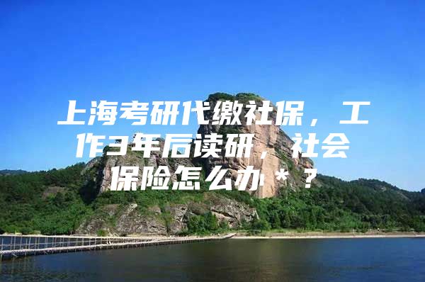 上海考研代缴社保，工作3年后读研，社会保险怎么办＊？