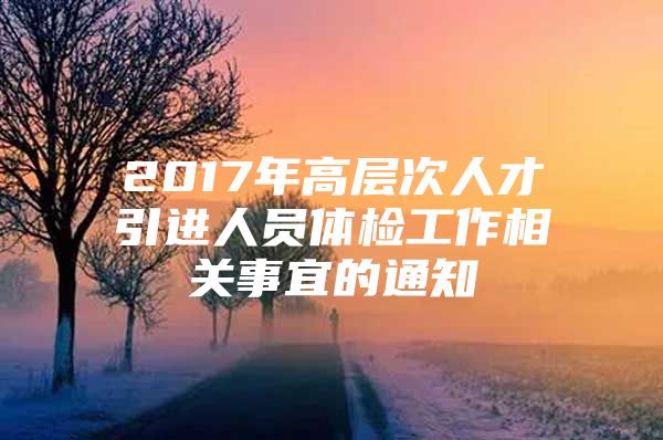 2017年高层次人才引进人员体检工作相关事宜的通知