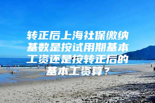 转正后上海社保缴纳基数是按试用期基本工资还是按转正后的基本工资算？