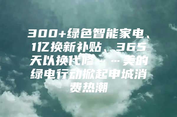 300+绿色智能家电、1亿换新补贴、365天以换代修……美的绿电行动掀起申城消费热潮