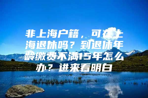 非上海户籍，可在上海退休吗？到退休年龄缴费不满15年怎么办？进来看明白→