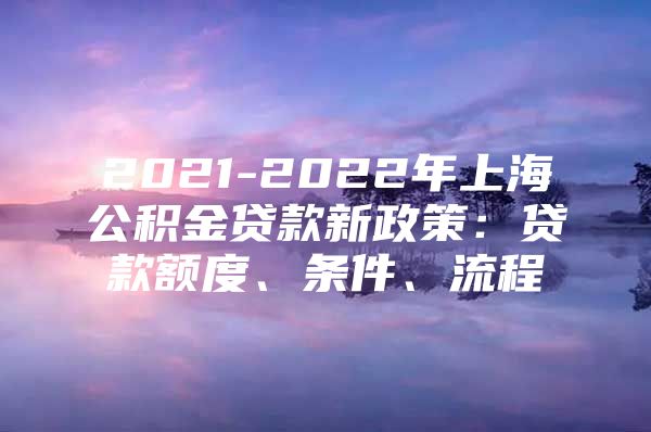 2021-2022年上海公积金贷款新政策：贷款额度、条件、流程