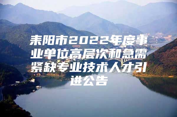 耒阳市2022年度事业单位高层次和急需紧缺专业技术人才引进公告