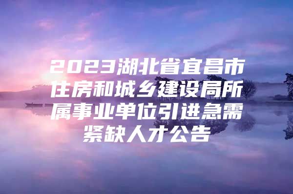 2023湖北省宜昌市住房和城乡建设局所属事业单位引进急需紧缺人才公告