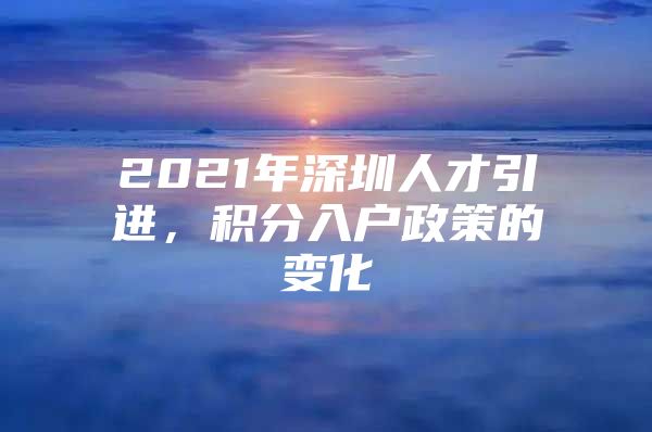 2021年深圳人才引进，积分入户政策的变化