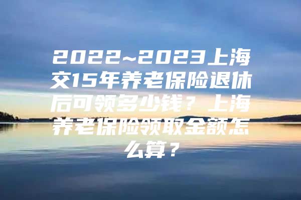 2022~2023上海交15年养老保险退休后可领多少钱？上海养老保险领取金额怎么算？