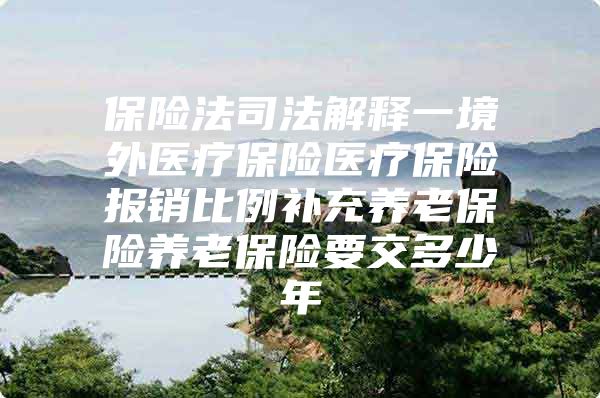 保险法司法解释一境外医疗保险医疗保险报销比例补充养老保险养老保险要交多少年