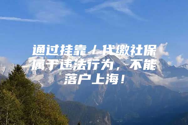 通过挂靠／代缴社保属于违法行为，不能落户上海！